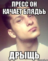 пресс он качает блядьь дрыщь