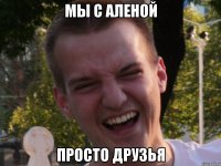 мы с аленой просто друзья