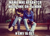 мама мне нравится мальчик. он рыжий. и ему 16 лет.