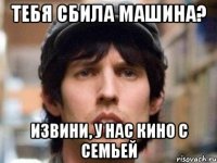 тебя сбила машина? извини, у нас кино с семьей