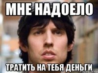 мне надоело тратить на тебя деньги