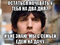 остаться ночевать у тебя на два дня? ну не знаю, мы с семьей едем на дачу