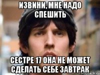 извини, мне надо спешить сестре 17 она не может сделать себе завтрак