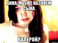 анна, мы же назовем сына валерой?