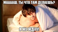 мааааш, ты что там делаешь? я же ждуу!
