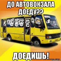 до автовокзала доеду?? доедишь!