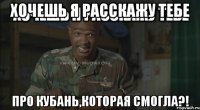 хочешь я расскажу тебе про кубань,которая смогла?!