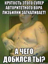 крутость этого супер авторитетного вора лизбияни загкаливает! а чего добился ты?