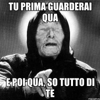 tu prima guarderai qua e poi qua, so tutto di te