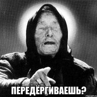  передёргиваешь?