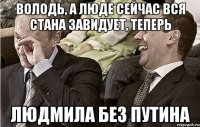 володь, а люде сейчас вся стана завидует, теперь людмила без путина