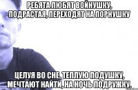 ребята любят войнушку, подрастая, переходят на порнушку целуя во сне, теплую подушку, мечтают найти, на ночь подружку.