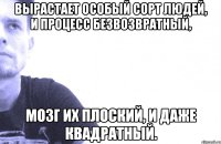 вырастает особый сорт людей, и процесс безвозвратный, мозг их плоский, и даже квадратный.