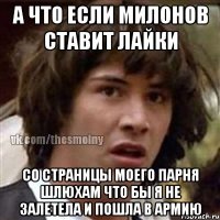 а что если милонов ставит лайки со страницы моего парня шлюхам что бы я не залетела и пошла в армию