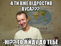 -а ти вже відростив вуса??? -ні??,то я йду до тебе