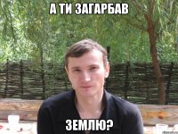 а ти загарбав землю?