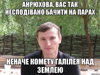 анрюхова, вас так несподівано бачити на парах неначе комету галілея над землею