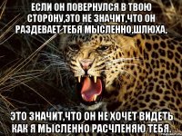 если он повернулся в твою сторону,это не значит,что он раздевает тебя мысленно,шлюха, это значит,что он не хочет видеть как я мысленно расчленяю тебя.