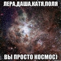 лера,даша,катя,поля вы просто космос)