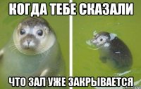 когда тебе сказали что зал уже закрывается