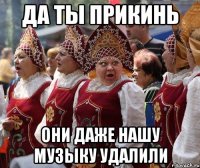 да ты прикинь они даже нашу музыку удалили