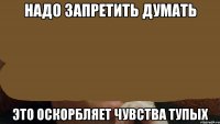 надо запретить думать это оскорбляет чувства тупых
