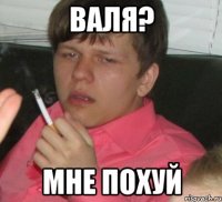 валя? мне похуй
