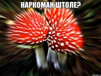 наркоман штоле? 