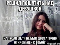 решил пошутить над девушкой написал ей: "я не был достаточно откровенен с тобой"