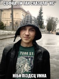 софка, ти так сказала "нє" ніби піздєц умна