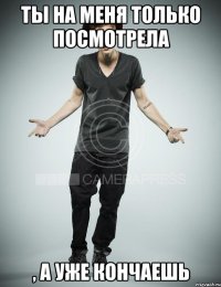 ты на меня только посмотрела , а уже кончаешь
