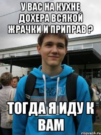 у вас на кухне дохера всякой жрачки и приправ ? тогда я иду к вам