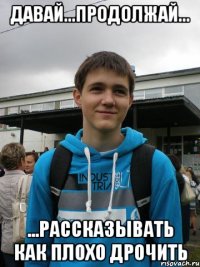 давай...продолжай... ...рассказывать как плохо дрочить
