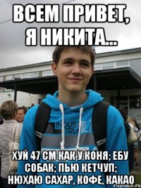 всем привет, я никита... хуй 47 см как у коня; ебу собак; пью кетчуп; нюхаю сахар, кофе, какао