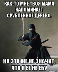 как-то мне твоя мама напоминает срубленное дерево, но это же не значит, что я ее не ебу