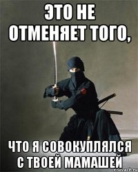 это не отменяет того, что я совокуплялся с твоей мамашей