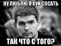 ну люблю я хуй сосать так что с того?