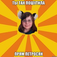 ты так пошутила прям петросян