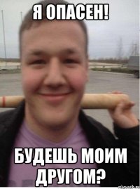 я опасен! будешь моим другом?