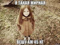 я такая жирная вешу аж 45 кг