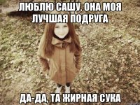 люблю сашу, она моя лучшая подруга да-да, та жирная сука