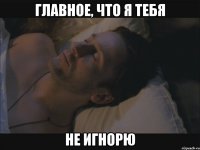 главное, что я тебя не игнорю