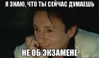 я знаю, что ты сейчас думаешь не об экзамене