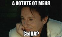 а хотите от меня сына?