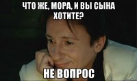 что же, мора, и вы сына хотите? не вопрос