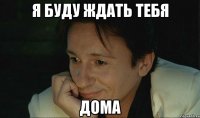 я буду ждать тебя дома