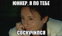 юнкер, я по тебе соскучился