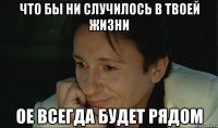 что бы ни случилось в твоей жизни ое всегда будет рядом