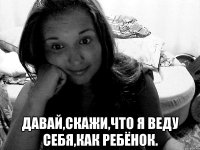  давай,скажи,что я веду себя,как ребёнок.