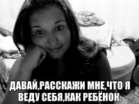  давай,расскажи мне,что я веду себя,как ребёнок.